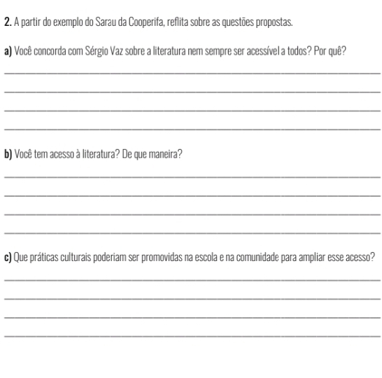 A partir do exemplo do Sarau da Cooperifa, reflita sobre as questões propostas. 
a) Você concorda com Sérgio Vaz sobre a literatura nem sempre ser acessível a todos? Por quê? 
_ 
_ 
_ 
_ 
b) Você tem acesso à literatura? De que maneira? 
_ 
_ 
_ 
_ 
c) Que práticas culturais poderiam ser promovidas na escola e na comunidade para ampliar esse acesso? 
_ 
_ 
_ 
_