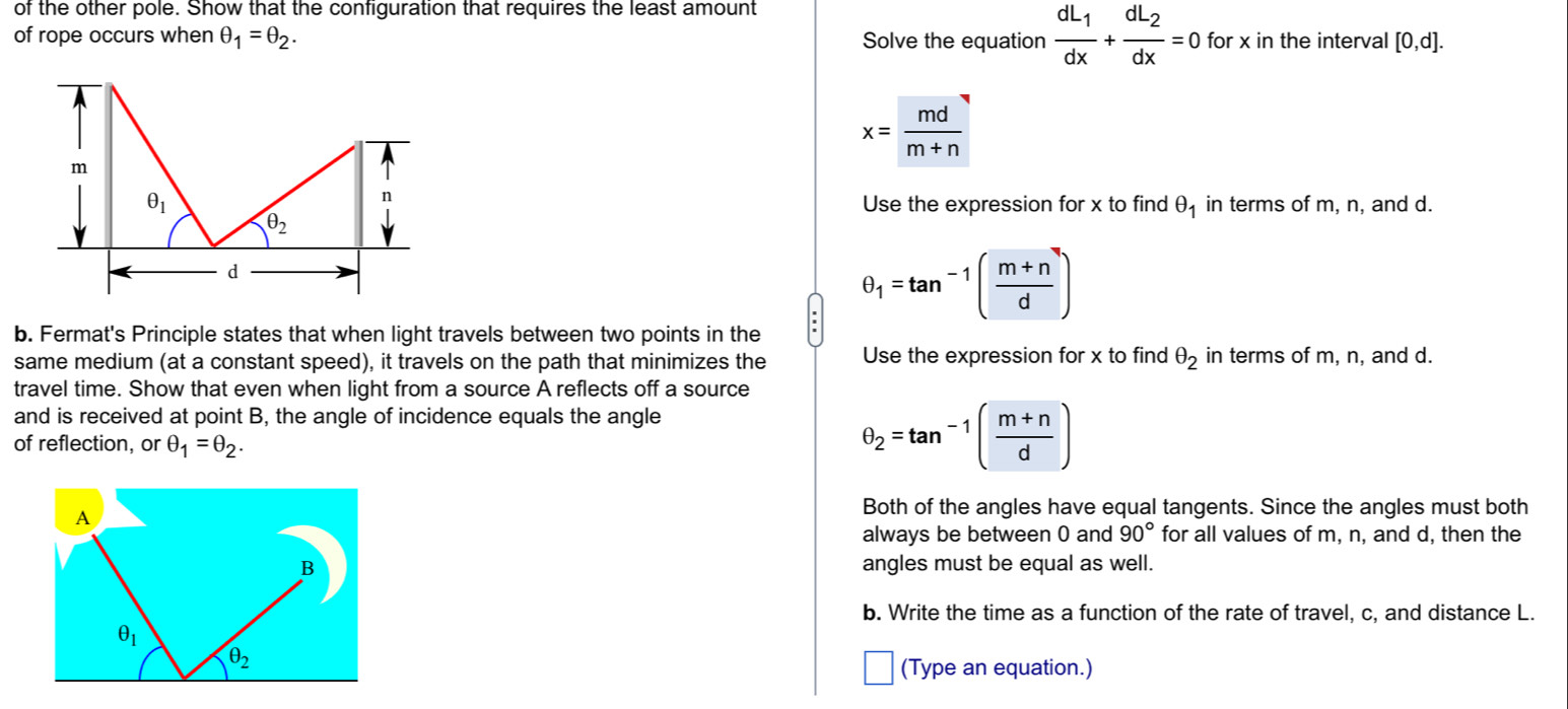 of the other pole. Show that the configuration that requires the least amount
of rope occurs when θ _1=θ _2. Solve the equation frac dL_1dx+frac dL_2dx=0 for x in the interval [0,d].
x= md/m+n 
m
n
θ _1 Use the expression for x to find θ _1 in terms of m, n, and d.
θ _2
d
θ _1=tan^(-1)( (m+n)/d )
b. Fermat's Principle states that when light travels between two points in the
same medium (at a constant speed), it travels on the path that minimizes the Use the expression for x to find θ _2 in terms of m, n, and d.
travel time. Show that even when light from a source A reflects off a source
and is received at point B, the angle of incidence equals the angle
of reflection, or θ _1=θ _2.
θ _2=tan^(-1)( (m+n)/d )
Both of the angles have equal tangents. Since the angles must both
always be between 0 and 90° for all values of m, n, and d, then the
angles must be equal as well.
b. Write the time as a function of the rate of travel, c, and distance L.
(Type an equation.)