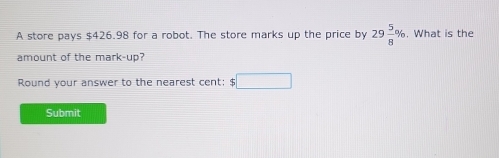 A store pays $426.98 for a robot. The store marks up the price by 29 5/8 %. What is the 
amount of the mark-up? 
Round your answer to the nearest cent: $□
Submit