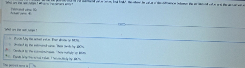 fece ad af the estimated value below, first find A, the absolute value of the difference between the estimated value and the actual value
What are the next stops? What ir the percent error?
Estimated value: 50
Actual value: 43
What are the next stope?
Drvide A by the actual value. Then divide by 100%
a Drvide A by the estimated vajue. Then divide by 100%
Dresle A by the extimated value. Then multiply by 100%.
Divide A by the actual value. Then multiply by 100%.
The percent error is