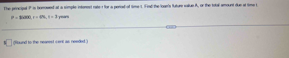 The principal P is borrowed at a simple interest rate r for a period of time t. Find the loan's future value A, or the total amount due at time t.
P=$5000, r=6% , t=3 years
(Round to the nearest cent as needed.)