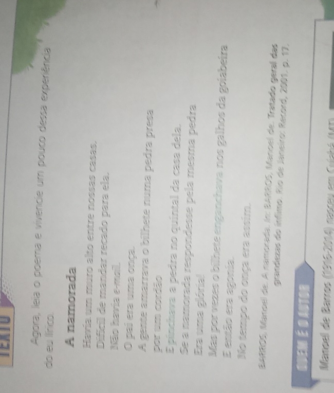 TEXTU 
Agora, lela o poera e vivencie um pouco dessa experiência 
do eu lírico. 
A namorada 
Havía um muro alto entre nossas casas. 
Difícil de mandar recado para ela. 
Não havia e-mail. 
O pai era uma onça. 
A gente amarrava o bilhete numa pedra presa 
por um cordão 
E pínchava a pedra no quíntal da casa dela. 
Se a namorada respondesse pela mesma pedra 
Era uma glória! 
Más por vezes o bilhete enganchava nos galhos da goiabeira 
E então era agonia. 
No tempo do onça era assim. 
BARROS, Manoel de. A namorada. In: BARROS, Manoel de. Tratado geral das 
grandezas do ínfimo. Río de Janeiro: Record, 2001. p. 17. 
quem é o autor 
Mamoel de Barros (1916-2014) nascey em Culchá (MT