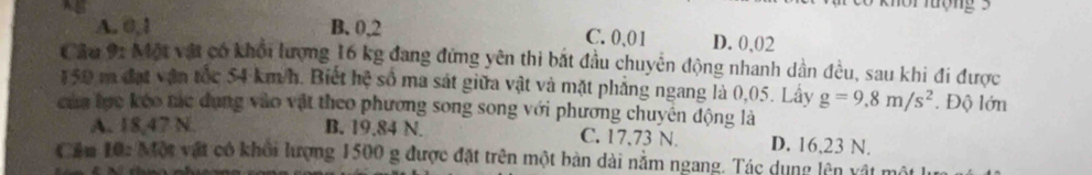 A. 0.1 B. 0,2 C. 0,01 D. 0,02
Cầu 91 Một vật có khổi lượng 16 kg đang đứng yên thi bắt đầu chuyển động nhanh dần đều, sau khi đi được
150 m đạt vận tốc 54 km/h. Biết hệ số ma sát giữa vật và mặt phẳng ngang là 0,05. Lây g=9,8m/s^2. Độ lớn
của lực kéo tác dụng vào vật theo phương song song với phương chuyên động là
A. 18,47 N. B. 19.84 N. C. 17,73 N. D. 16,23 N.
Cầm 10: Một vật có khổi lượng 1500 g được đặt trên một bàn dài nằm ngang. Tác dụng lên vật