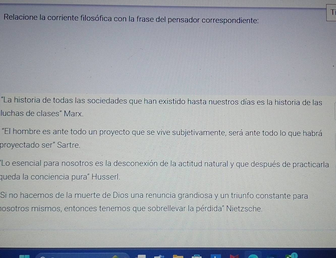 Ti 
Relacione la corriente filosófica con la frase del pensador correspondiente: 
“La historia de todas las sociedades que han existido hasta nuestros días es la historia de las 
luchas de clases” Marx. 
“El hombre es ante todo un proyecto que se vive subjetivamente, será ante todo lo que habrá 
proyectado ser" Sartre. 
'Lo esencial para nosotros es la desconexión de la actitud natural y que después de practicarla 
queda la conciencia pura" Husserl. 
Si no hacemos de la muerte de Dios una renuncia grandiosa y un triunfo constante para 
mosotros mismos, entonces tenemos que sobrellevar la pérdida' Nietzsche.