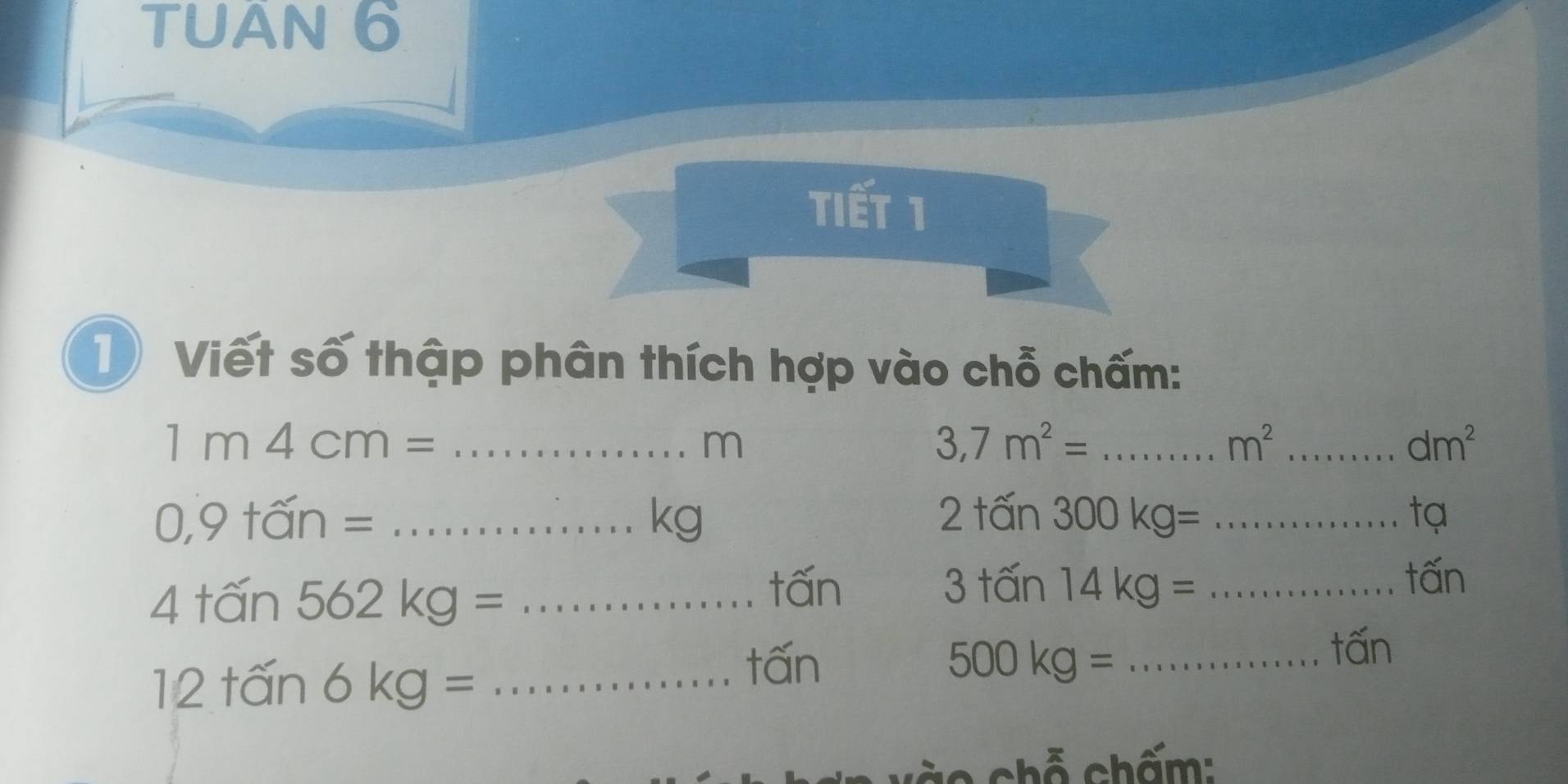 TUAN 6 
tiết 1 
1 Viết số thập phân thích hợp vào chỗ chấm: 
_ 1m4cm=
m
_ 3,7m^2=
_ m^2
dm^2
_ 0,9+widehat an=
kg
2+widehat an300kg= _ 
tạ 
_ 4+widehat an562kg=
tấn 3tan 14kg= _ 
tấn
12+hat an6kg= _
tấn 500kg= ... _ twidehat an
* chỗ chấm: