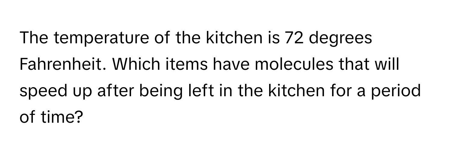 The temperature of the kitchen is 72 degrees Fahrenheit. Which items have molecules that will speed up after being left in the kitchen for a period of time?