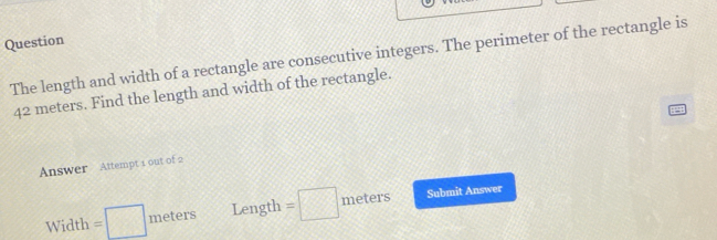 Question 
The length and width of a rectangle are consecutive integers. The perimeter of the rectangle is
42 meters. Find the length and width of the rectangle. 
Answer Attempt 1 out of 2 
Width =□ meters Length =□ meters Submit Answer