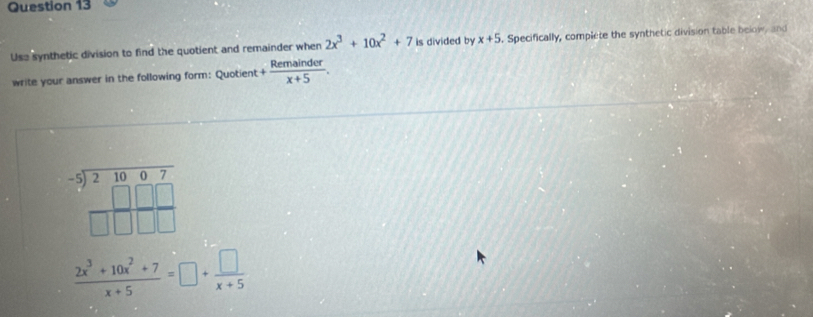 Usa synthetic division to find the quotient and remainder when 2x^3+10x^2+7 is divided by x+5. Specifically, complete the synthetic division table below, and 
write your answer in the following form: Quotient + Remainder/x+5 .
beginarrayr -5encloselongdiv 21007 -5encloselongdiv 2□ □  □ □ □ endarray
 (2x^3+10x^2+7)/x+5 =□ + □ /x+5 