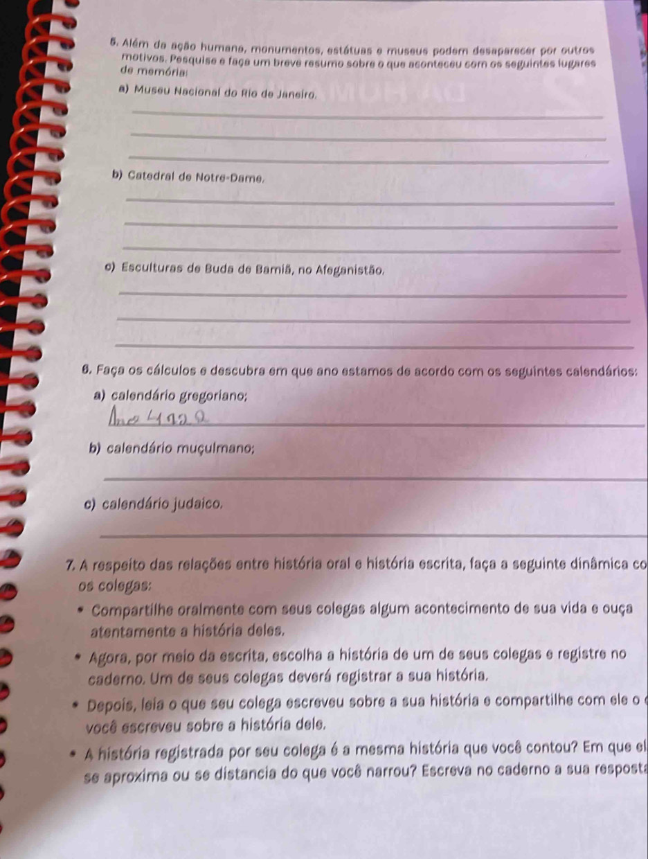 Além da ação humana, monumentos, estátuas e museus podem desaparecer por outros 
motivos. Pesquise e faça um breve resumo sobre o que aconteceu com os seguintes lugares 
de memória: 
a) Museu Nacional do Río de Janeiro. 
_ 
_ 
_ 
b) Catedral de Notre-Dame. 
_ 
_ 
_ 
o) Esculturas de Buda de Bamiã, no Afeganistão. 
_ 
_ 
_ 
6. Faça os cálculos e descubra em que ano estamos de acordo com os seguintes calendários: 
a) calendário gregoriano; 
_ 
b) calendário muçulmano; 
_ 
c) calendário judaico. 
_ 
7. A respeito das relações entre história oral e história escrita, faça a seguinte dinâmica co 
os colegas: 
Compartilhe oralmente com seus colegas algum acontecimento de sua vida e ouça 
atentamente a história deles. 
Agora, por meio da escrita, escolha a história de um de seus colegas e registre no 
caderno. Um de seus colegas deverá registrar a sua história. 
Depoís, leia o que seu colega escreveu sobre a sua história e compartilhe com ele o o 
você escreveu sobre a história dele. 
A história registrada por seu colega é a mesma história que você contou? Em que el 
se aproxima ou se distancia do que você narrou? Escreva no caderno a sua resposta