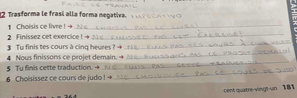 Trasforma le frasi alla forma negativa. 
1 Choisis ce livre !_ 
2 Finissez cet exercice ! → 
_ 
3 Tu finis tes cours à cinq heures ? 
_ 
4 Nous finissons ce projet demain. 
_ 
5 Tu finis cette traduction. → 
_ 
6 Choisissez ce cours de judo ! → 
_ 
cent quatre-vingt-un 181 
264