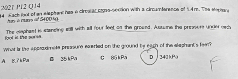 2021 P12 Q14
14 Each foot of an elephant has a circular cross-section with a circumference of 1.4m. The elephant
has a mass of 5400 kg.
The elephant is standing still with all four feet on the ground. Assume the pressure under each
foot is the same.
What is the approximate pressure exerted on the ground by each of the elephant's feet?
A 8.7kPa B 35 kPa C 85 kPa D 340 kPa