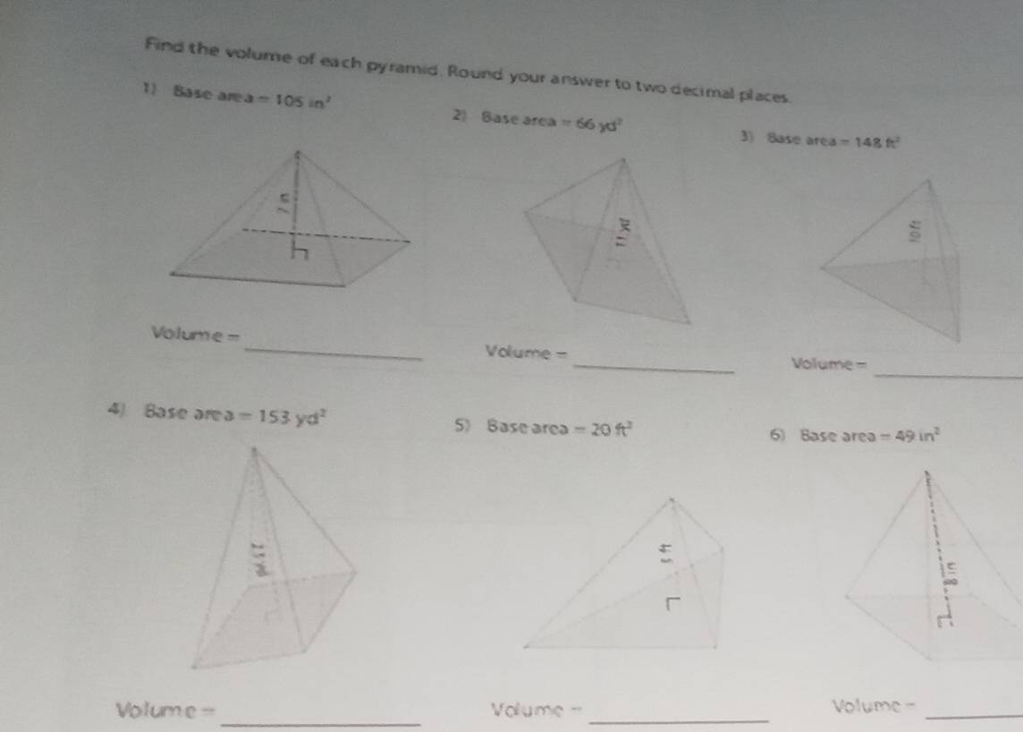 Find the volume of each pyramid, Round your answer to two decimal places. 
1) Base are a =105in^2 2) Base area =66yd^2
3) Sase area =148ft^2
_
Volume = _ Volume =
Volume = _ 
4) Base are a=153yd^2 5) Base area =20ft^2
6) Base area =49in^2
Volume = _ Volume = _Volume =_