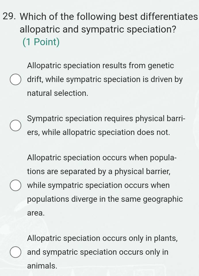 Which of the following best differentiates
allopatric and sympatric speciation?
(1 Point)
Allopatric speciation results from genetic
drift, while sympatric speciation is driven by
natural selection.
Sympatric speciation requires physical barri-
ers, while allopatric speciation does not.
Allopatric speciation occurs when popula-
tions are separated by a physical barrier,
while sympatric speciation occurs when
populations diverge in the same geographic
area.
Allopatric speciation occurs only in plants,
and sympatric speciation occurs only in
animals.