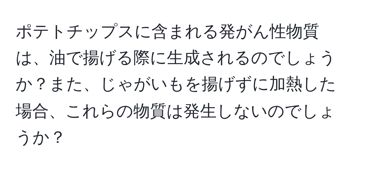 ポテトチップスに含まれる発がん性物質は、油で揚げる際に生成されるのでしょうか？また、じゃがいもを揚げずに加熱した場合、これらの物質は発生しないのでしょうか？