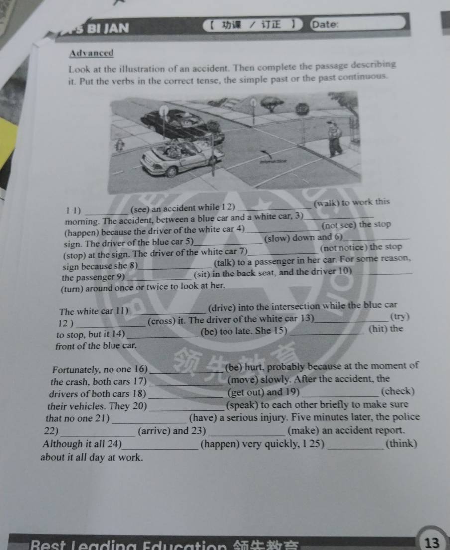 BI JAN 【 / 】 Date: 
Advanced 
Look at the illustration of an accident. Then complete the passage describing 
it. Put the verbs in the correct tense, the simple past or the past continuous. 
1 1) (see) an accident while 1 2) _(walk) to work this 
morning. The accident, between a blue car and a white car, 3)_ 
(happen) because the driver of the white car 4)_ (not see) the stop 
sign. The driver of the blue car 5) _(slow) down and 6)_ 
(stop) at the sign. The driver of the white car 7)_ (not notice) the stop 
sign because she 8)_ (talk) to a passenger in her car. For some reason, 
the passenger 9) _(sit) in the back seat, and the driver 10)_ 
(turn) around once or twice to look at her. 
The white car 11) _(drive) into the intersection while the blue car 
12 )_ (cross) it. The driver of the white car 13) _(try) 
to stop, but it 14) _(be) too late. She 15) _(hit) the 
front of the blue car. 
Fortunately, no one 16) _(be) hurt, probably because at the moment of 
the crash, both cars 17) _(move) slowly. After the accident, the 
drivers of both cars 18) _(get out) and 19) _(check) 
their vehicles. They 20) _(speak) to each other briefly to make sure 
that no one 21)_ (have) a serious injury. Five minutes later, the police 
22)_ (arrive) and 23) _(make) an accident report. 
Although it all 24)_ (happen) very quickly, I 25)_ (think) 
about it all day at work. 
13