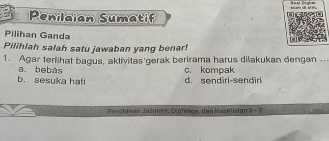 Soal Digital scan di sini.
Penilaian Sumatif
Pilihan Ganda
Pilihlah salah satu jawaban yang benar!
1. Agar terlihat bagus, aktivitas gerak berirama harus dilakukan dengan ...
a. bebàs c. kompak
b. sesuka hati d. sendiri-sendiri
Pendidikan Jasmani, Olahräga, dan Kesehatan 3-2