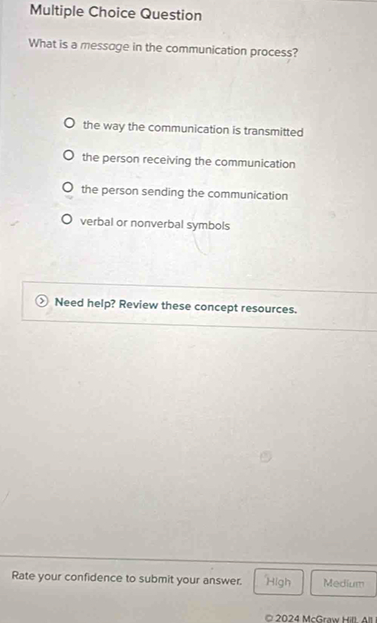 Question
What is a messoge in the communication process?
the way the communication is transmitted
the person receiving the communication
the person sending the communication
verbal or nonverbal symbols
Need help? Review these concept resources.
Rate your confidence to submit your answer. High Medium
© 2024 McGraw Hill. All