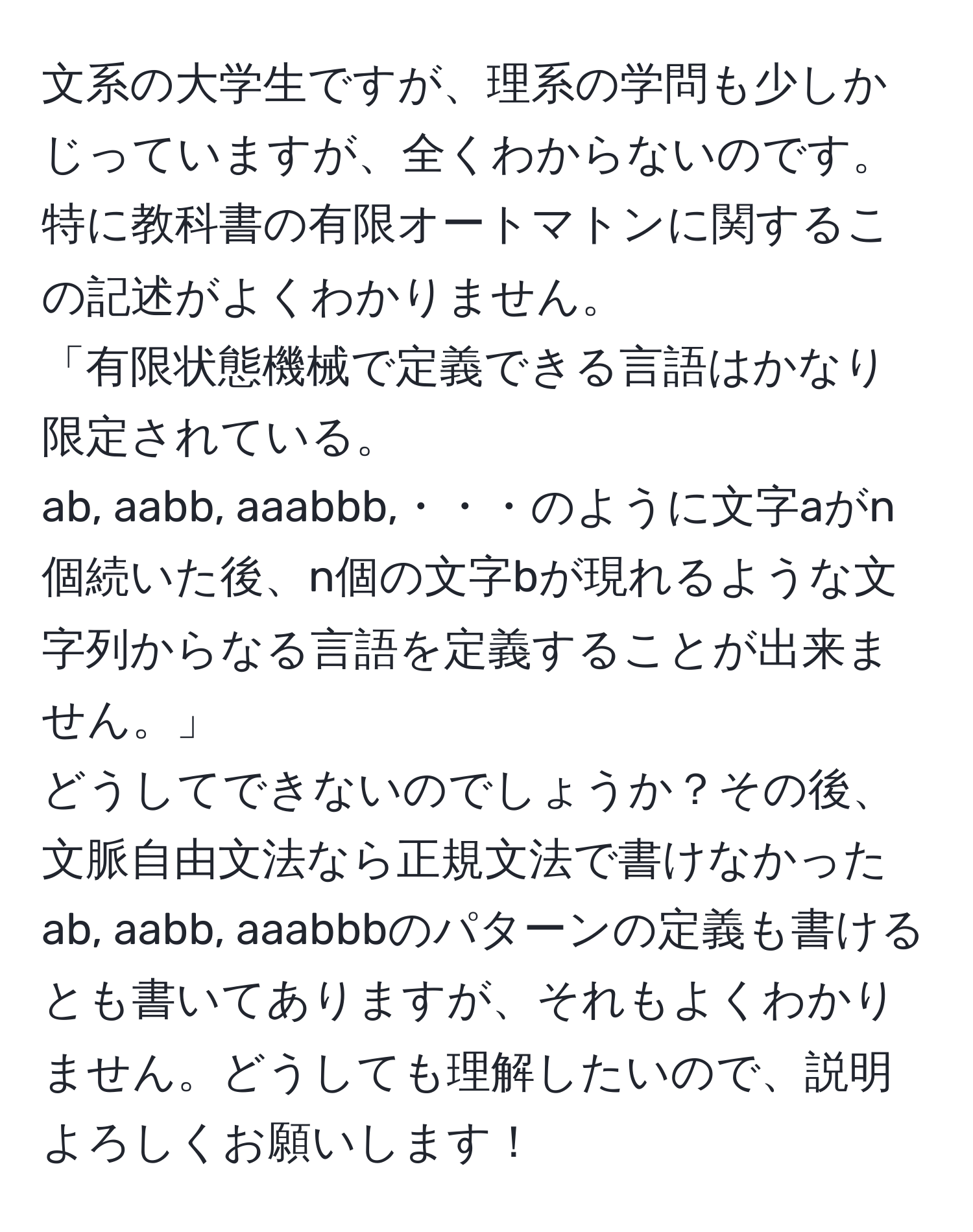 文系の大学生ですが、理系の学問も少しかじっていますが、全くわからないのです。  
特に教科書の有限オートマトンに関するこの記述がよくわかりません。  
「有限状態機械で定義できる言語はかなり限定されている。  
ab, aabb, aaabbb,・・・のように文字aがn個続いた後、n個の文字bが現れるような文字列からなる言語を定義することが出来ません。」  
どうしてできないのでしょうか？その後、文脈自由文法なら正規文法で書けなかったab, aabb, aaabbbのパターンの定義も書けるとも書いてありますが、それもよくわかりません。どうしても理解したいので、説明よろしくお願いします！