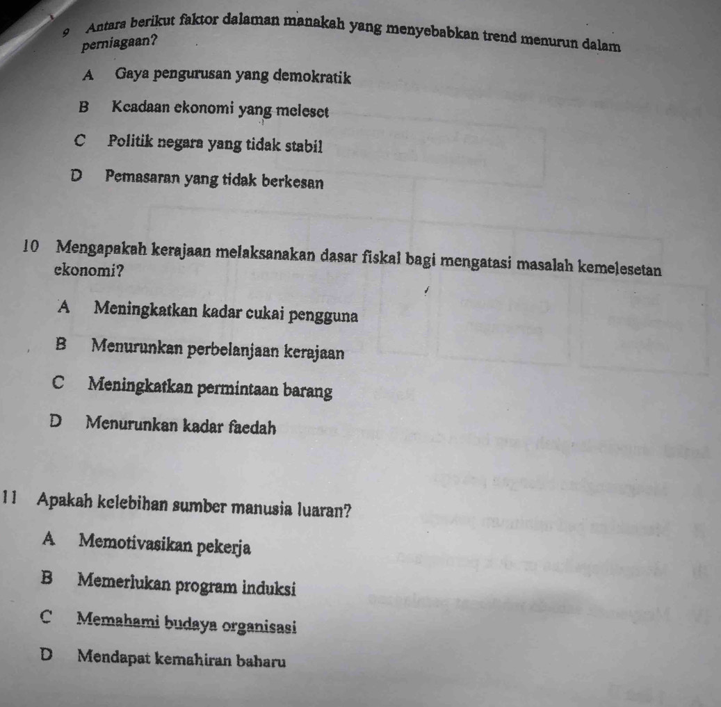 Antara berikut faktor dalaman manakah yang menyebabkan trend menurun dalam
perniagaan?
A Gaya pengurusan yang demokratik
B Kcadaan ekonomi yang meleset
C Politik negara yang tidak stabil
D Pemasaran yang tidak berkesan
10 Mengapakah kerajaan melaksanakan dasar fiskal bagi mengatasi masalah kemelesetan
ekonomi?
A Meningkatkan kadar cukai pengguna
B Menurunkan perbelanjaan kerajaan
C Meningkatkan permintaan barang
D Menurunkan kadar faedah
11 Apakah kelebihan sumber manusia luaran?
A Memotivasikan pekerja
B Memerlukan program induksi
C Memahami budaya organisasi
D Mendapat kemahiran baharu