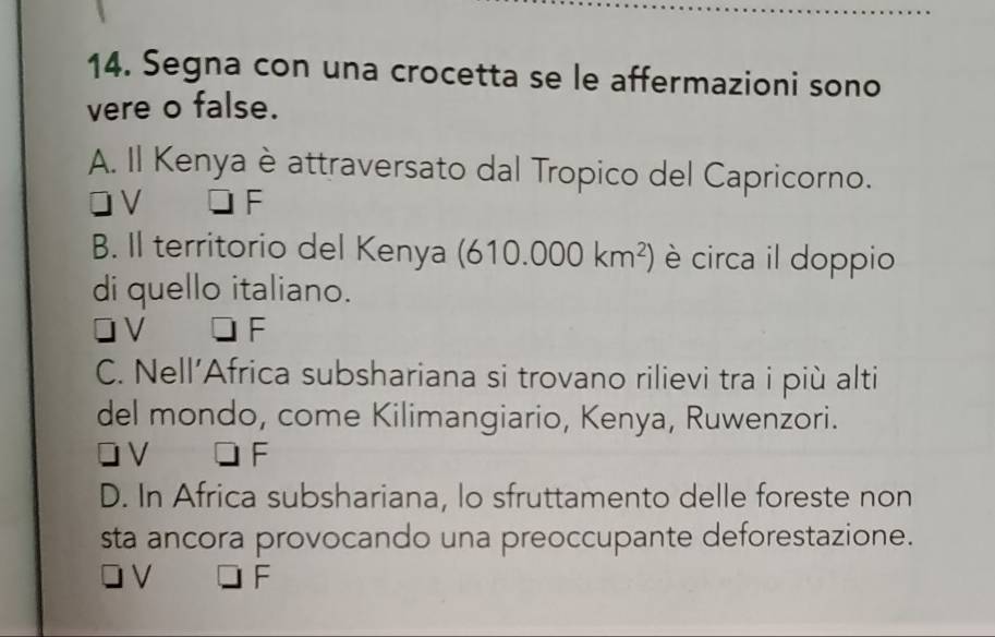 Segna con una crocetta se le affermazioni sono
vere o false.
A. Il Kenya è attraversato dal Tropico del Capricorno.
V
B. Il territorio del Kenya (610.000km^2) è circa il doppio
di quello italiano.
V F
C. Nell’Africa subshariana si trovano rilievi tra i più alti
del mondo, come Kilimangiario, Kenya, Ruwenzori.
V F
D. In Africa subshariana, lo sfruttamento delle foreste non
sta ancora provocando una preoccupante deforestazione.
V F