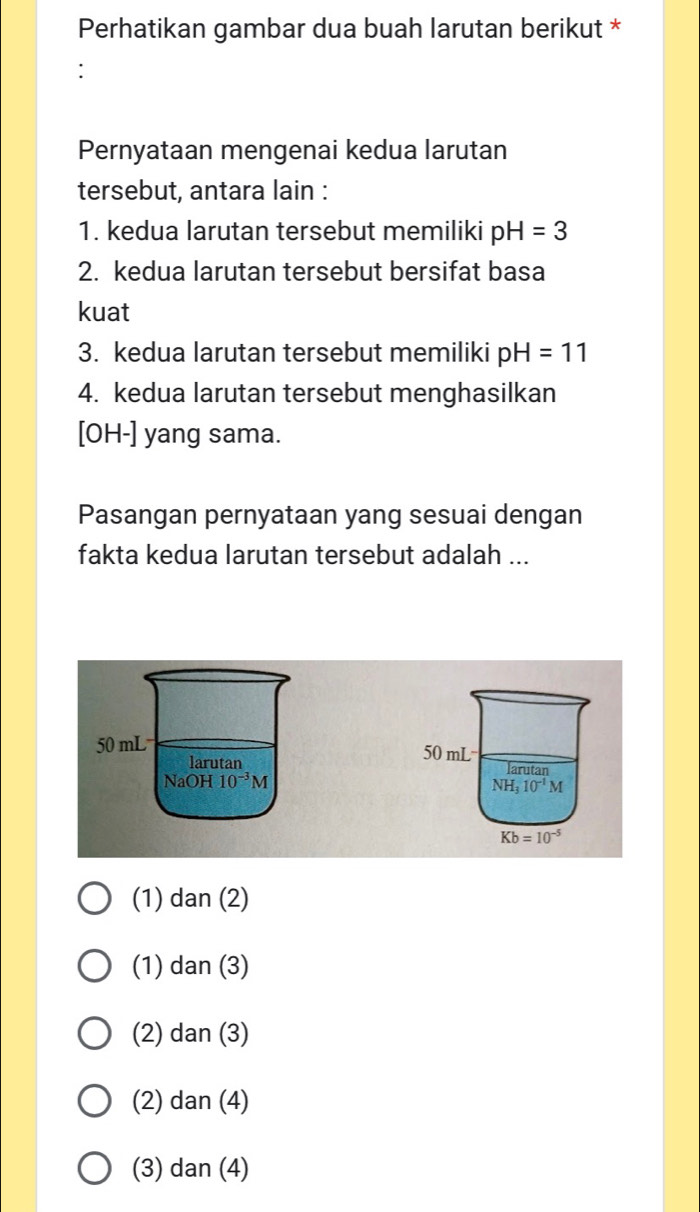 Perhatikan gambar dua buah larutan berikut *
:
Pernyataan mengenai kedua larutan
tersebut, antara lain :
1. kedua larutan tersebut memiliki pH=3
2. kedua larutan tersebut bersifat basa
kuat
3. kedua larutan tersebut memiliki pH=11
4. kedua larutan tersebut menghasilkan
[OH-] yang sama.
Pasangan pernyataan yang sesuai dengan
fakta kedua larutan tersebut adalah ...

(1) dan(2)
(1) dan(3)
(2) dan(3)
(2) dan(4)
(3) dan(4)