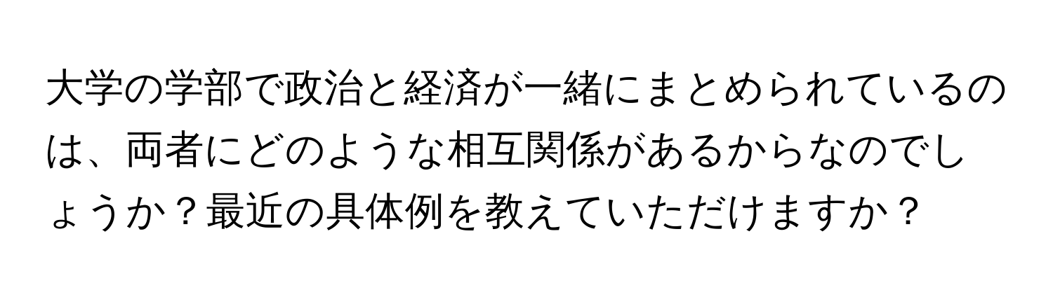 大学の学部で政治と経済が一緒にまとめられているのは、両者にどのような相互関係があるからなのでしょうか？最近の具体例を教えていただけますか？