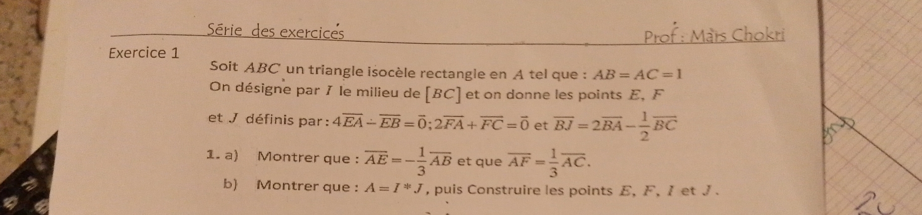 exerc 
Exercice 1 
Soit ABC un triangle isocèle rectangle en A tel que : AB=AC=1
On désigne par 1 le milieu de [ BC ] et on donne les points E, F
et J définis par : 4overline EA-overline EB=overline O; 2overline FA+overline FC=overline 0 et overline BJ=2overline BA- 1/2 overline BC
1. a) Montrer que : overline AE=- 1/3 overline AB et que overline AF= 1/3 overline AC. 
b) Montrer que : A=I*J , puis Construire les points E, F, 1 et J.