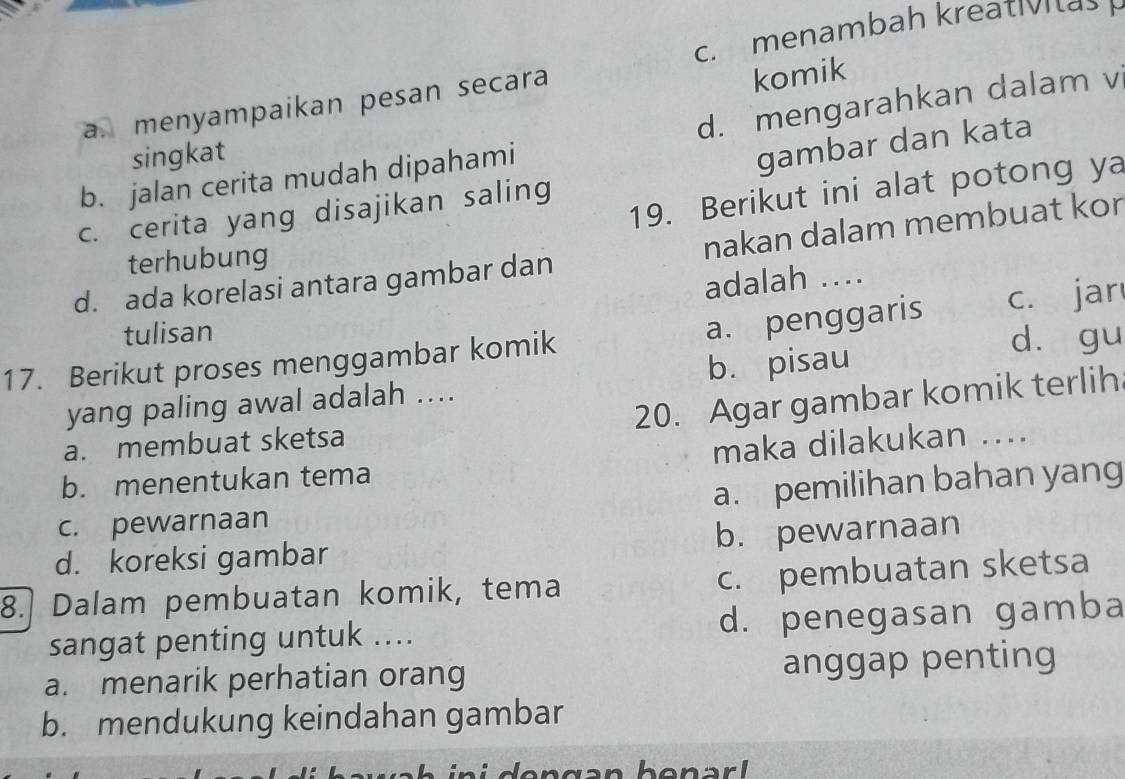 c. menambah kreatv a>
d. mengarahkan dalam v
a. menyampaikan pesan secara
komik
singkat
b. jalan cerita mudah dipahami
gambar dan kata
19. Berikut ini alat potong ya
c. cerita yang disajikan saling
d. ada korelasi antara gambar dan nakan dalam membuat kor
terhubung
adalah ..
tulisan
a. penggaris
dà gu
17. Berikut proses menggambar komik c. jar
yang paling awal adalah .... b. pisau
20. Agar gambar komik terlih
a. membuat sketsa
b. menentukan tema maka dilakukan ....
c. pewarnaan a. pemilihan bahan yang
d. koreksi gambar b. pewarnaan
8.] Dalam pembuatan komik, tema c. pembuatan sketsa
sangat penting untuk .... d. penegasan gamba
a. menarik perhatian orang anggap penting
b. mendukung keindahan gambar