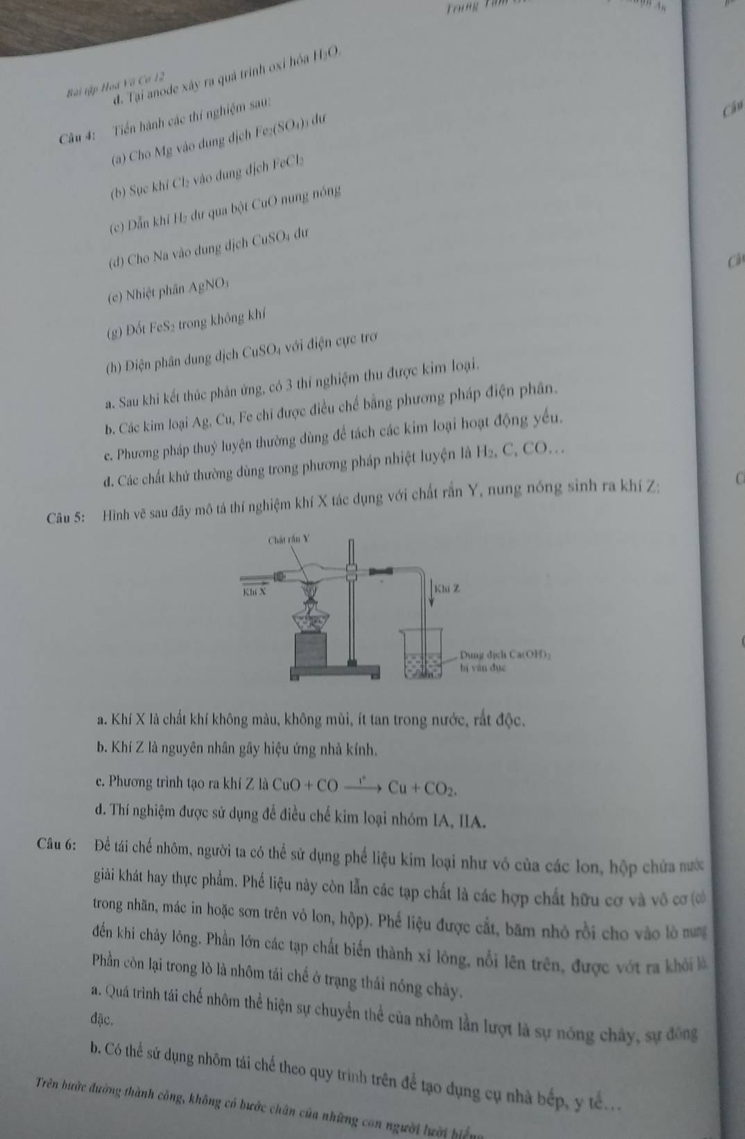 Trung Tü
đ. Tại anode xây ra quả trình oxi hóa HạO.
Bài tập Hoá Vã Cư 12
Câu 4: Tiển hành các thí nghiệm sau:
Câu
(a) Cho Mg vào dung dịch Fe₂(SO₄)3 dự
(b) Sục khí Cl₂ vào dụng dịch FeCl
(c) Dẫn khí H₂ dư qua bột CuO nung nóng
(d) Cho Na vào dung dịch CuSO₄ đự
Câ
(e) Nhiệt phân A gNO
(g) Đốt FeS₂ trong không khí
(h) Diện phân dung dịch CuSO₄ với điện cực trơ
a. Sau khi kết thúc phản ứng, có 3 thí nghiệm thu được kim loại.
b. Các kim loại Ag, Cu, Fe chi được điều chế bằng phương pháp điện phân.
c. Phương pháp thuỷ luyện thường dùng để tách các kim loại hoạt động yếu.
d. Các chất khử thường dùng trong phương pháp nhiệt luyện là H₂, C, CO...
Câu 5: Hình vẽ sau đây mô tả thí nghiệm khí X tác dụng với chất rắn Y, nung nóng sinh ra khí Z: C
a. Khí X là chất khí không màu, không mùi, ít tan trong nước, rắt độc.
b. Khí Z là nguyên nhân gây hiệu ứng nhà kính.
c. Phương trình tạo ra kh Zla CuO+COxrightarrow r+COCu+CO_2.
d. Thí nghiệm được sử dụng để điều chế kim loại nhóm IA, IIA.
Câu 6: Đề tái chế nhôm, người ta có thể sử dụng phế liệu kim loại như vô của các lon, hộp chứa nước
giải khát hay thực phẩm. Phế liệu này còn lẫn các tạp chất là các hợp chất hữu cơ và vô cơ ơ
trong nhãn, mác in hoặc sơn trên vỏ lon, hộp). Phế liệu được cắt, băm nhỏ rồi cho vào lò nng
đến khi chảy lỏng. Phần lớn các tạp chất biến thành xỉ lông, nổi lên trên, được vớt ra khởi là
Phần còn lại trong lò là nhôm tái chế ở trạng thái nóng chảy.
a. Quá trình tái chế nhôm thể hiện sự chuyển thể của nhôm lần lượt là sự nông chây, sự đông
đặc.
b. Có thể sứ dụng nhôm tái chế theo quy trình trên để tạo dụng cụ nhà bếp, y tế..
Trên hước đường thành công, không có bước chân của những con người lười biểng