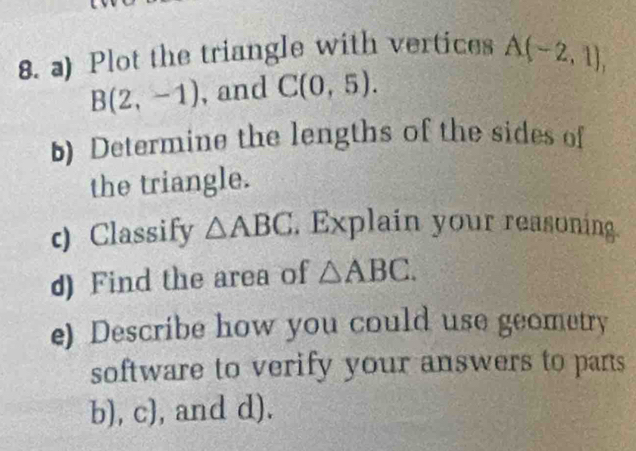 Plot the triangle with vertices A(-2,1),
B(2,-1) , and C(0,5). 
) Determine the lengths of the sides of 
the triangle. 
c) Classify △ ABC , Explain your reasoning. 
d) Find the area of △ ABC. 
e) Describe how you could use geometry 
software to verify your answers to pans 
b), c), and d).