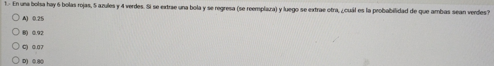 1.- En una bolsa hay 6 bolas rojas, 5 azules y 4 verdes. Si se extrae una bola y se regresa (se reemplaza) y luego se extrae otra, ¿cuál es la probabilidad de que ambas sean verdes?
A) 0.25
B) 0.92
C) 0.07
D) 0.80