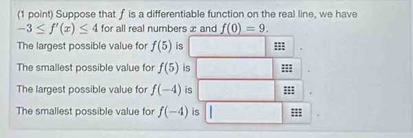 Suppose that f is a differentiable function on the real line, we have
-3≤ f'(x)≤ 4 for all real numbers x and f(0)=9. 
The largest possible value for f(5) is
The smallest possible value for f(5) is
The largest possible value for f(-4) is
The smallest possible value for f(-4) is