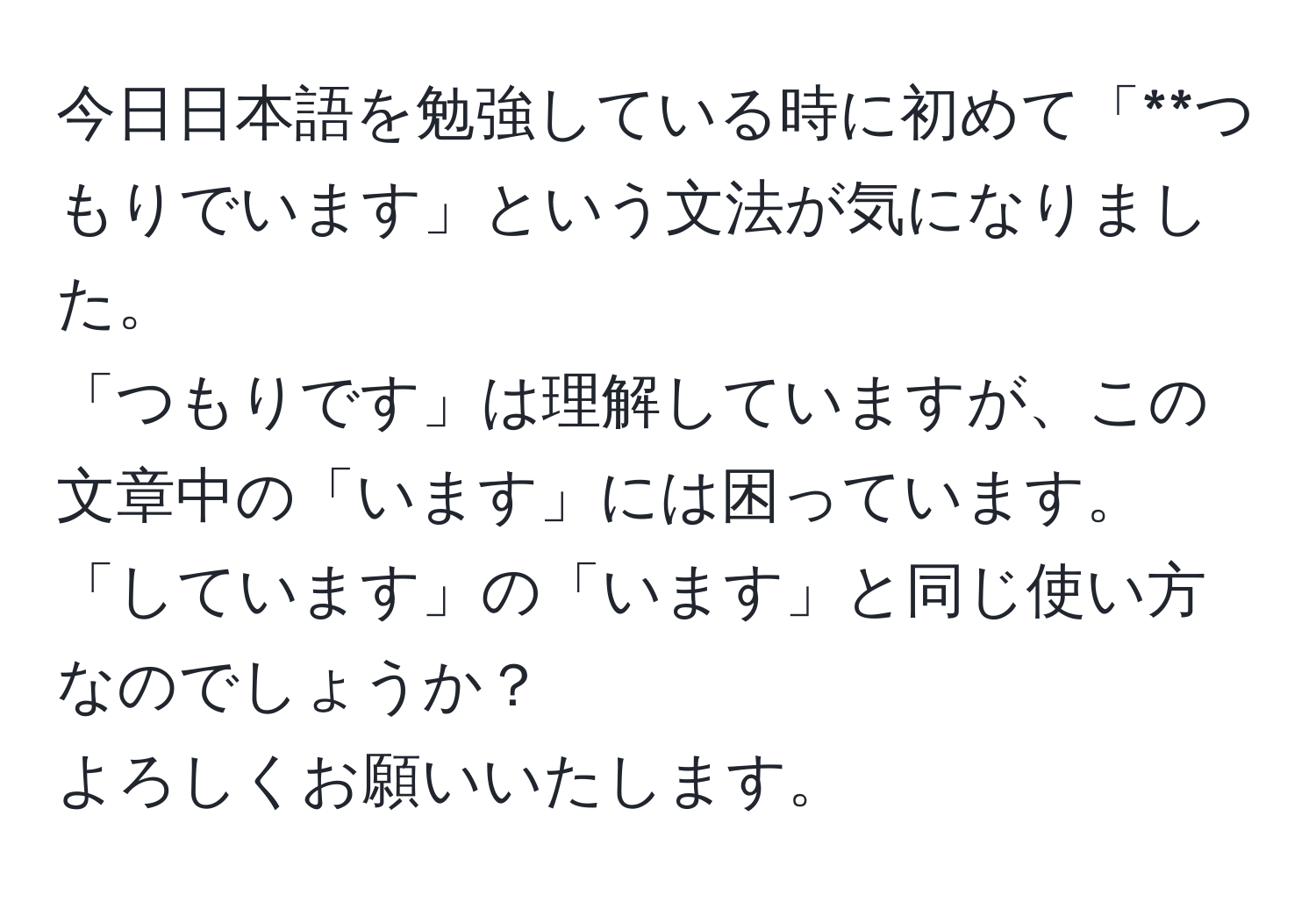 今日日本語を勉強している時に初めて「**つもりでいます」という文法が気になりました。  
「つもりです」は理解していますが、この文章中の「います」には困っています。  
「しています」の「います」と同じ使い方なのでしょうか？  
よろしくお願いいたします。