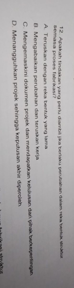 Apakah tindakan yang perlu diambil jika berlaku perubahan dalam reka bentuk struktur
semasa proses fabrikasi?
A Teruskan dengan reka bentuk yang lama
B. Mengabaikan perubahan dan teruskan kerja
C. Mengemaskini dokumen projek dan mendapatkan kelulusan dari pihak berkepentingan
D. Menangguhkan projek sehingga keputusan akhir diperoleh