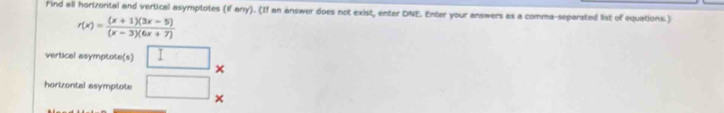 Find all horizontal and vertical asymptotes (if any). (If an answer does not exist, enter DNE. Enter your answers as a comma-separated list of equations.)
r(x)= ((x+1)(3x-5))/(x-3)(6x+7) 
vertical asymptote(s) □ × 
horizontal asymptote □ ×