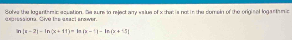 Solve the logarithmic equation. Be sure to reject any value of x that is not in the domain of the original logarithmic 
expressions. Give the exact answer.
|n (x-2)-ln (x+11)=ln (x-1)-ln (x+15)