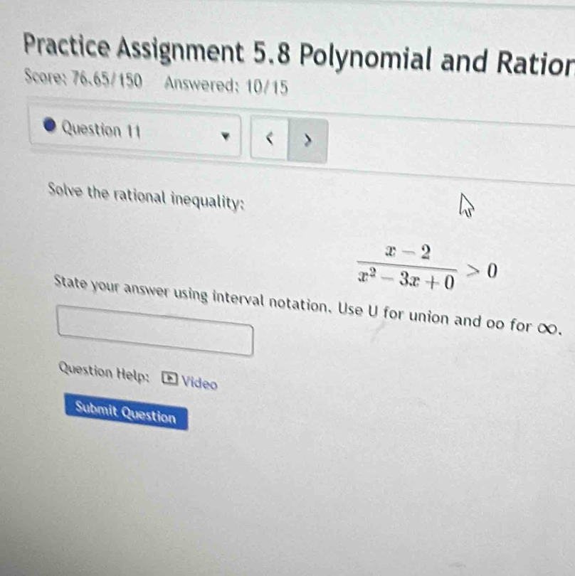 Practice Assignment 5.8 Polynomial and Ratior 
Score: 76.65/150 Answered: 10/15 
Question 11 < > 
Solve the rational inequality:
 (x-2)/x^2-3x+0 >0
State your answer using interval notation. Use U for union and oo for ∞. 
Question Help: Vídeo 
Submit Question