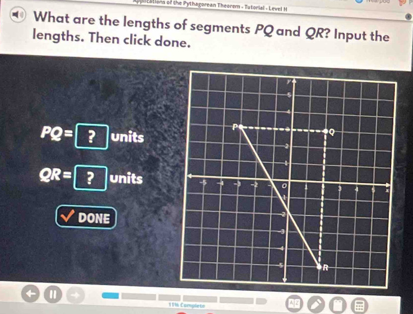 you 
applications of the Pythagorean Theorem - Tutorial - Level H 
What are the lengths of segments PQ and QR? Input the 
lengths. Then click done.
PQ= ? units
QR= ? units 
DONE 
11% Completo 
A|Z