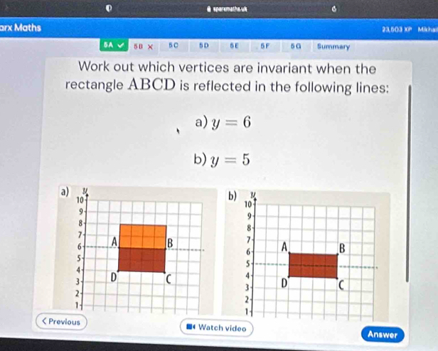 sparsmaths uk . 
arx Maths 23,503 XP Mikhail 
5A 5B× 50 5D 5E 5F 5G Summary 
Work out which vertices are invariant when the 
rectangle ABCD is reflected in the following lines: 
a) y=6
b) y=5
Watch video Answer