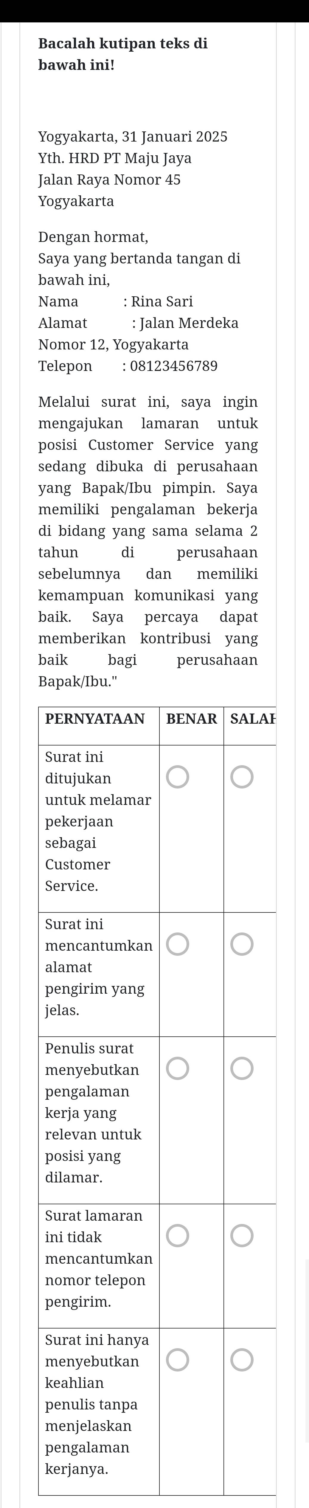 Bacalah kutipan teks di 
bawah ini! 
Yogyakarta, 31 Januari 2025 
Yth. HRD PT Maju Jaya 
Jalan Raya Nomor 45
Yogyakarta 
Dengan hormat, 
Saya yang bertanda tangan di 
bawah ini, 
Nama : Rina Sari 
Alamat : Jalan Merdeka 
Nomor 12, Yogyakarta 
Telepon : 08123456789 
Melalui surat ini, saya ingin 
mengajukan lamaran untuk 
posisi Customer Service yang 
sedang dibuka di perusahaan 
yang Bapak/Ibu pimpin. Saya 
memiliki pengalaman bekerja 
di bidang yang sama selama 2
tahun di perusahaan 
sebelumnya dan memiliki 
kemampuan komunikasi yang 
baik. Saya percaya dapat 
memberikan kontribusi yang 
baik bagi perusahaan 
B 
I 
kerjanya.