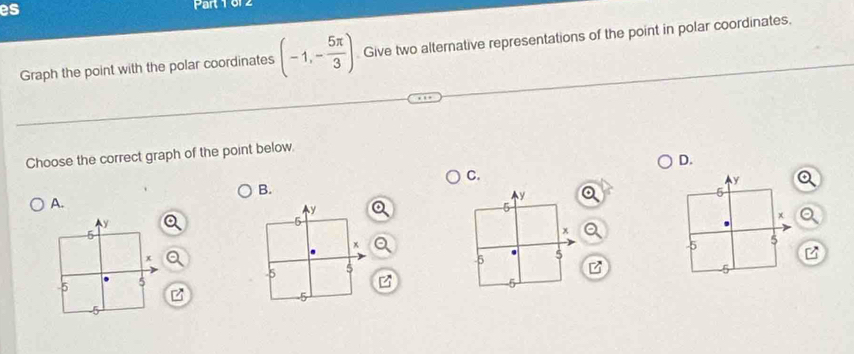 es Part 1 61 2 
Graph the point with the polar coordinates (-1,- 5π /3 ) Give two alternative representations of the point in polar coordinates. 
Choose the correct graph of the point below 
D. 
C. 
B. 
A.
y
5
x
5 5
5
z