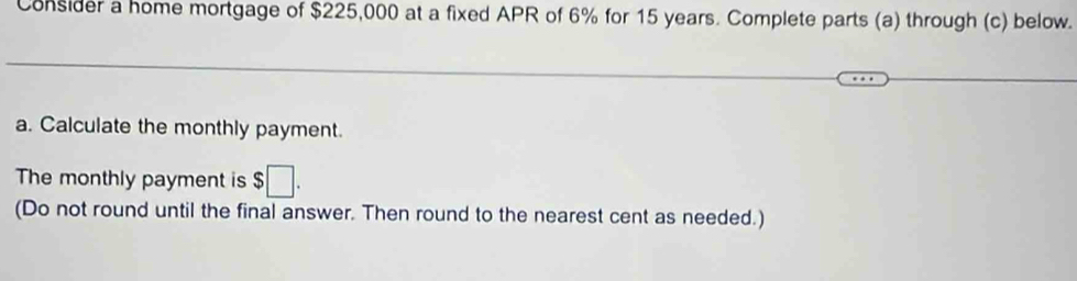 Consider a home mortgage of $225,000 at a fixed APR of 6% for 15 years. Complete parts (a) through (c) below. 
a. Calculate the monthly payment. 
The monthly payment is $□. 
(Do not round until the final answer. Then round to the nearest cent as needed.)