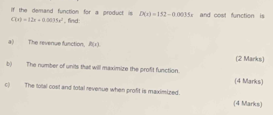 If the demand function for a product is D(x)=152-0.0035x and cost function is
C(x)=12x+0.0035x^2 , find:
a) The revenue function, R(x). 
(2 Marks)
b) The number of units that will maximize the profit function.
(4 Marks)
c) The total cost and total revenue when profit is maximized.
(4 Marks)