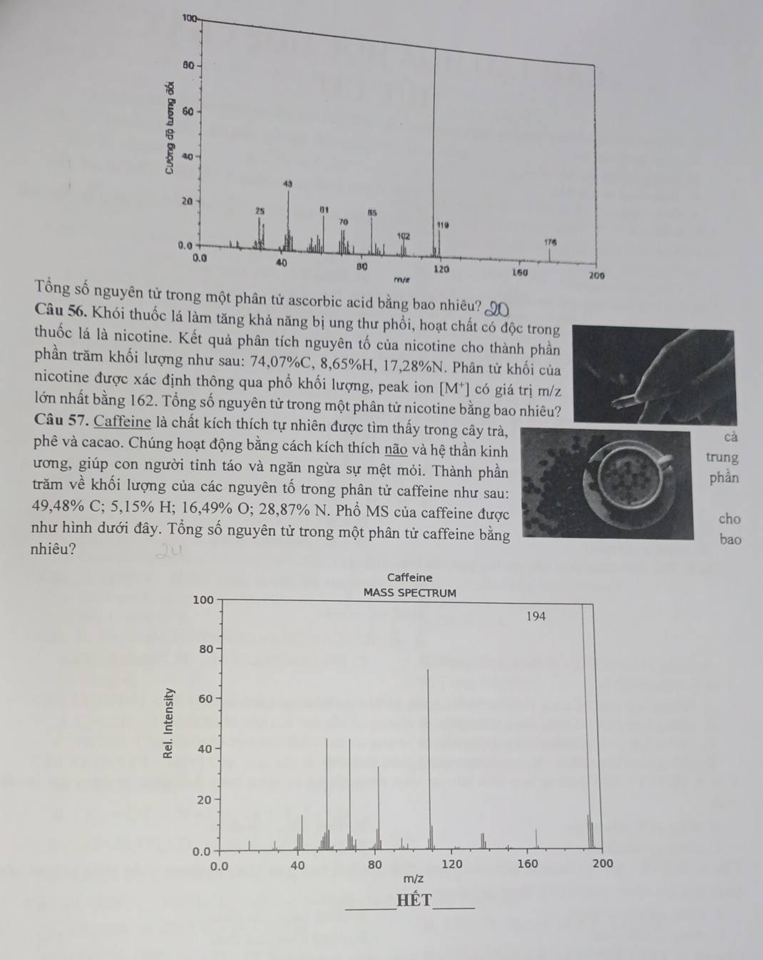 Tổng số nguyê 
Câu 56. Khói thuốc lá làm tăng khả năng bị ung thư phổi, hoạt chất có độc trong 
thuốc lá là nicotine. Kết quả phân tích nguyên tố của nicotine cho thành phần 
phần trăm khối lượng như sau: 74,07%C, 8,65%H, 17,28% N. Phân tử khối của 
nicotine được xác định thông qua phổ khối lượng, peak ion [M*] có giá trị m/z
lớn nhất bằng 162. Tổng số nguyên tử trong một phân tử nicotine bằng bao nhiêu? 
Câu 57. Caffeine là chất kích thích tự nhiên được tìm thấy trong cây trà, 
cà 
phê và cacao. Chúng hoạt động bằng cách kích thích não và hệ thần kinhrung 
ương, giúp con người tỉnh táo và ngăn ngừa sự mệt mỏi. Thành phần 
phần 
trăm về khối lượng của các nguyên tố trong phân tử caffeine như sau:
49,48% C; 5,15% H; 16,49% O; 28,87% N. Phổ MS của caffeine được 
cho 
như hình dưới đây. Tổng số nguyên tử trong một phân tử caffeine bằng 
bao 
nhiêu?