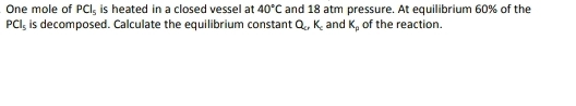 One mole of PCl_5 is heated in a closed vessel at 40°C and 18 atm pressure. At equilibrium 60% of the
PCl_5 is decomposed. Calculate the equilibrium constant Q_c, K_c and K_p of the reaction.