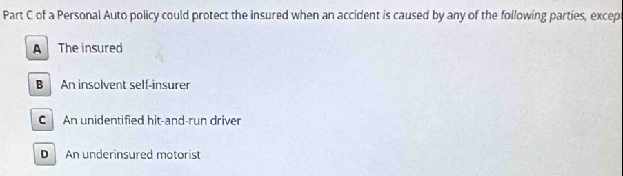 of a Personal Auto policy could protect the insured when an accident is caused by any of the following parties, excep
A The insured
B An insolvent self-insurer
CAn unidentified hit-and-run driver
D An underinsured motorist