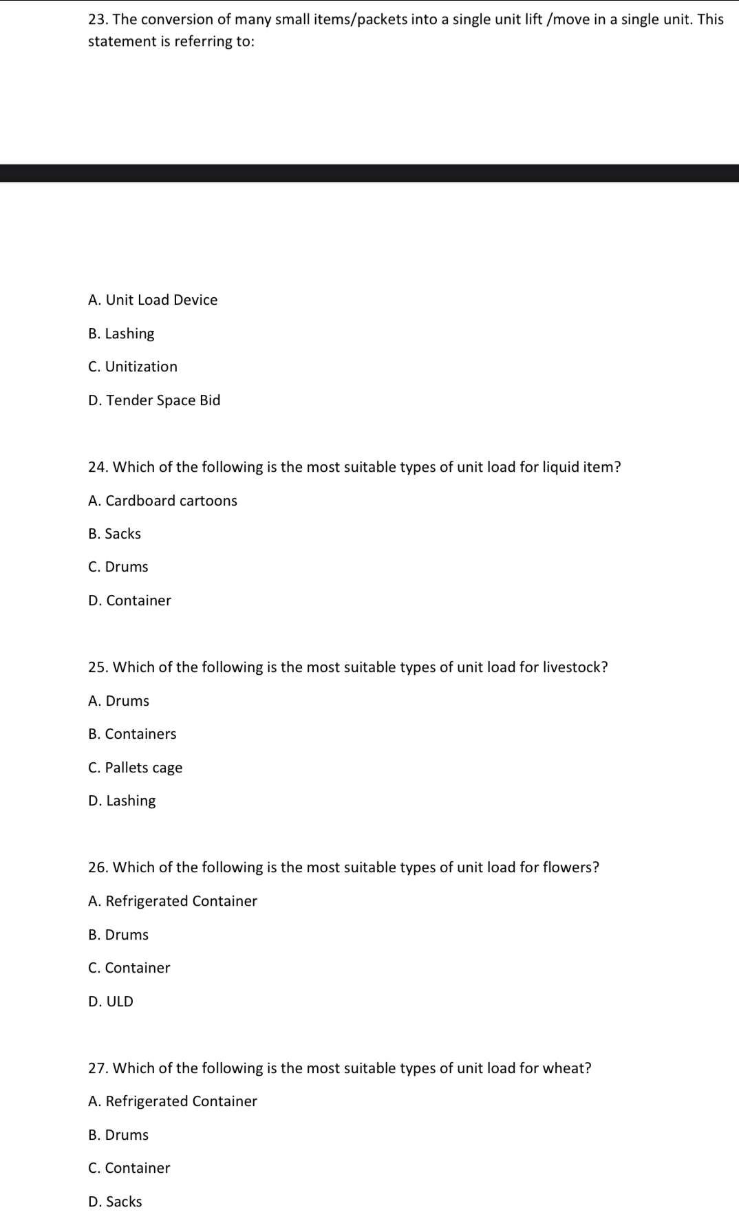 The conversion of many small items/packets into a single unit lift /move in a single unit. This
statement is referring to:
A. Unit Load Device
B. Lashing
C. Unitization
D. Tender Space Bid
24. Which of the following is the most suitable types of unit load for liquid item?
A. Cardboard cartoons
B. Sacks
C. Drums
D. Container
25. Which of the following is the most suitable types of unit load for livestock?
A. Drums
B. Containers
C. Pallets cage
D. Lashing
26. Which of the following is the most suitable types of unit load for flowers?
A. Refrigerated Container
B. Drums
C. Container
D. ULD
27. Which of the following is the most suitable types of unit load for wheat?
A. Refrigerated Container
B. Drums
C. Container
D. Sacks