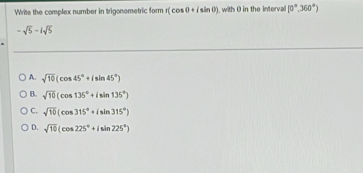 Write the complex number in trigonometric form r(cos 0+isin 0) , with 0 in the interval [0°,360°)
-sqrt(5)-isqrt(5)
A. sqrt(10)(cos 45°+isin 45°)
B. sqrt(10)(cos 135°+isin 135°)
C. sqrt(10)(cos 315°+isin 315°)
D. sqrt(10)(cos 225°+isin 225°)