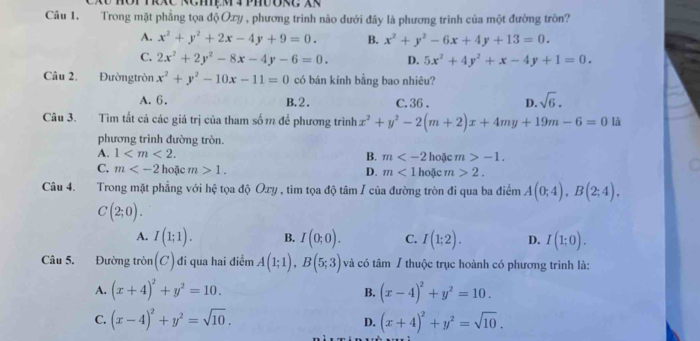 TRXC RCHệM 4 PHUORC XR
Câu 1. Trong mặt phẳng tọa độ Oxy , phương trình nào dưới đây là phương trình của một đường tròn?
A. x^2+y^2+2x-4y+9=0. B. x^2+y^2-6x+4y+13=0.
C. 2x^2+2y^2-8x-4y-6=0. 5x^2+4y^2+x-4y+1=0.
D.
Câu 2. Đườngtròn x^2+y^2-10x-11=0 có bán kính bằng bao nhiêu?
A. 6. B.2. C. 36 . D. sqrt(6).
Câu 3. Tìm tất cả các giá trị của tham sốm để phương trình x^2+y^2-2(m+2)x+4my+19m-6=0 là
phương trình đường tròn.
A. 1 B. m hoặc m>-1.
C. m hoặc m>1. D. m<1</tex> hoặc m>2.
Câu 4. Trong mặt phẳng với hệ tọa độ Oxy , tìm tọa độ tâm I của đường tròn đi qua ba điểm A(0;4),B(2;4),
C(2;0).
A. I(1;1). I(0;0). C. I(1;2). D. I(1;0).
B.
Câu 5. Đường tròn (C) đi qua hai điểm A(1;1),B(5;3) và có tâm / thuộc trục hoành có phương trình là:
A. (x+4)^2+y^2=10. B. (x-4)^2+y^2=10.
C. (x-4)^2+y^2=sqrt(10). (x+4)^2+y^2=sqrt(10).
D.