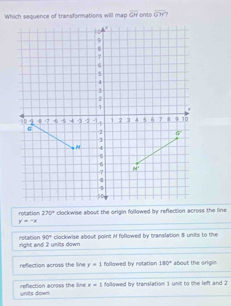 Which sequence of transformations will map overline GH onto overline G'H' ?
rotation 270° clockwise about the origin followed by reflection across the line
y=-x
rotation 90° clockwise about point H followed by translation 8 units to the
right and 2 units down
reflection across the line y=1 followed by rotation 180° about the origin
reflection across the line x=1 followed by translation 1 unit to the left and 2
units down